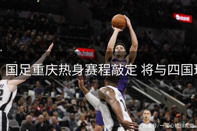 国足重庆热身赛程敲定 将与四国球队交锋备战亚洲杯